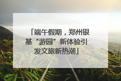 端午假期，郑州银基“游园”新体验引发文旅新热潮